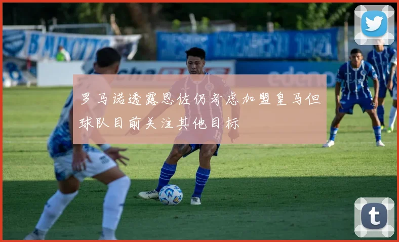 罗马诺透露恩佐仍考虑加盟皇马但球队目前关注其他目标