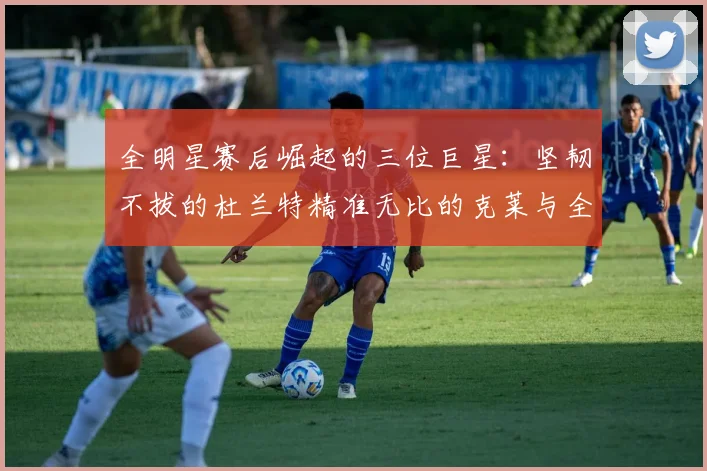 全明星赛后崛起的三位巨星：坚韧不拔的杜兰特精准无比的克莱与全能大师哈登