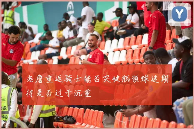 老詹重返骑士能否突破瓶颈球迷期待是否过于沉重