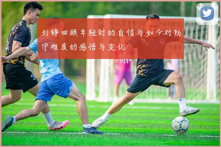 刘铮回顾年轻时的自信与如今对防守难度的感悟与变化
