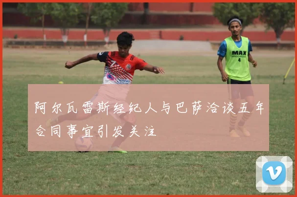 阿尔瓦雷斯经纪人与巴萨洽谈五年合同事宜引发关注