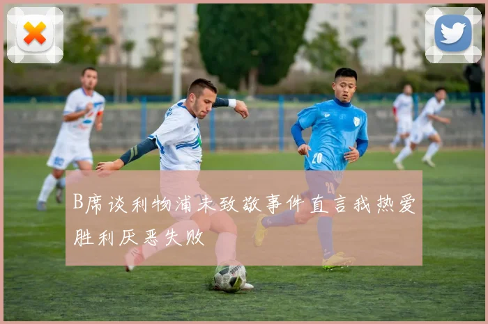 B席谈利物浦未致敬事件直言我热爱胜利厌恶失败