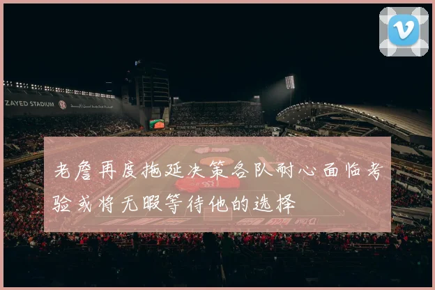 老詹再度拖延决策各队耐心面临考验或将无暇等待他的选择