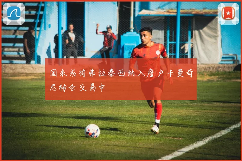 国米或将弗拉泰西纳入詹卢卡曼奇尼转会交易中