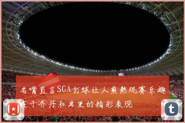 名嘴直言SGA打球让人煎熬观赛乐趣在于乔丹和库里的精彩表现