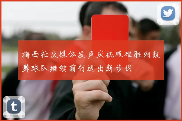 梅西社交媒体发声庆祝艰难胜利鼓舞球队继续前行迈出新步伐