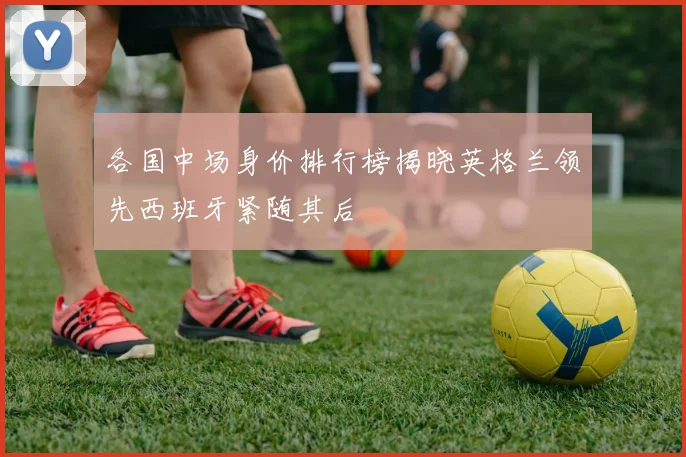 各国中场身价排行榜揭晓英格兰领先西班牙紧随其后