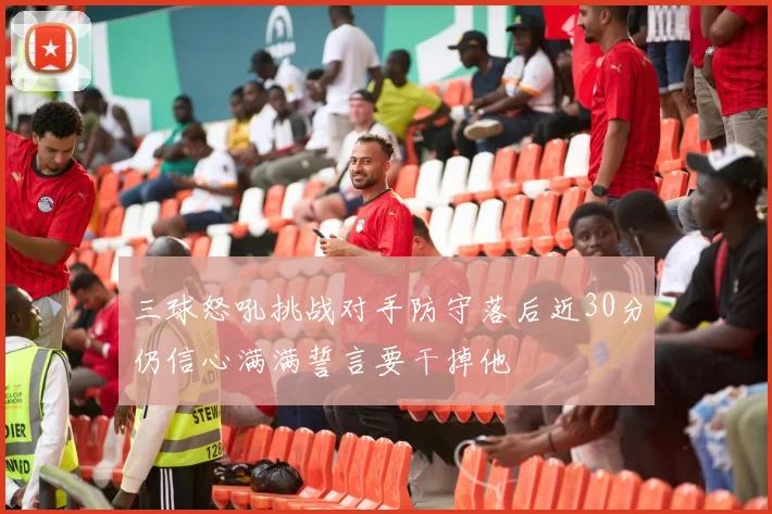 三球怒吼挑战对手防守落后近30分仍信心满满誓言要干掉他