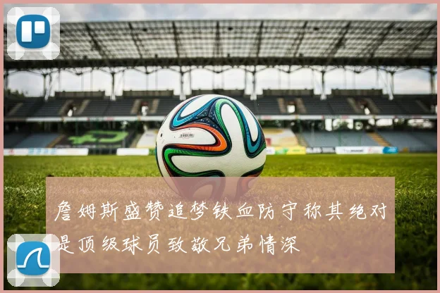 詹姆斯盛赞追梦铁血防守称其绝对是顶级球员致敬兄弟情深