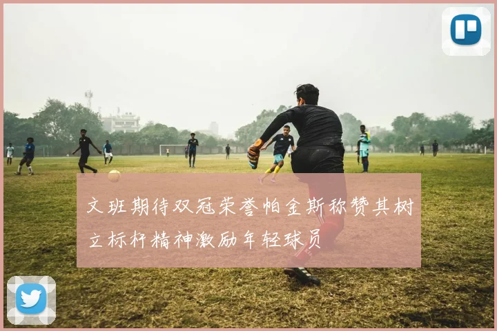 文班期待双冠荣誉帕金斯称赞其树立标杆精神激励年轻球员