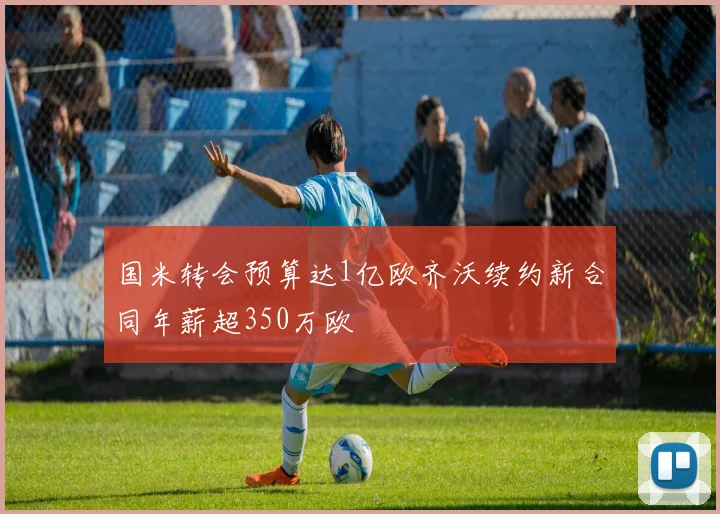 国米转会预算达1亿欧齐沃续约新合同年薪超350万欧